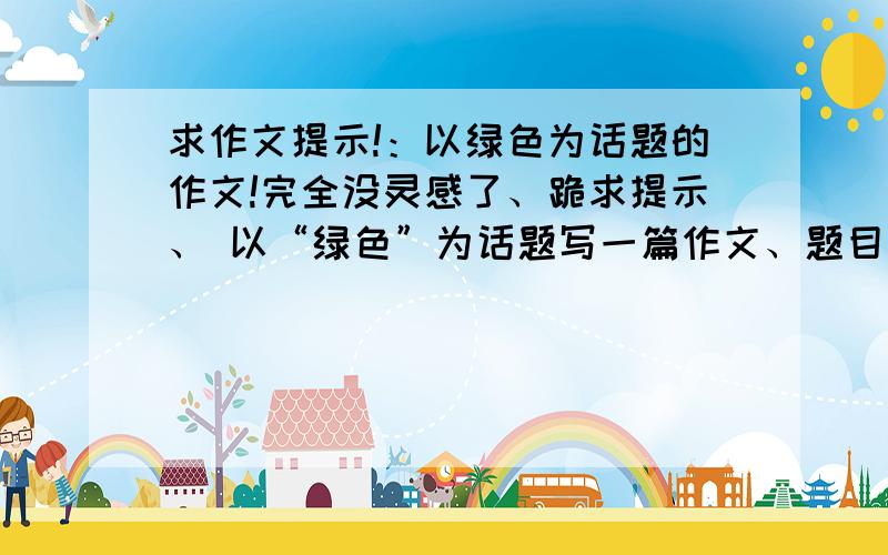 求作文提示!：以绿色为话题的作文!完全没灵感了、跪求提示、 以“绿色”为话题写一篇作文、题目自你、立意自定、文体自选 注：不需要帮我写一篇文、只需要给提示、谢谢