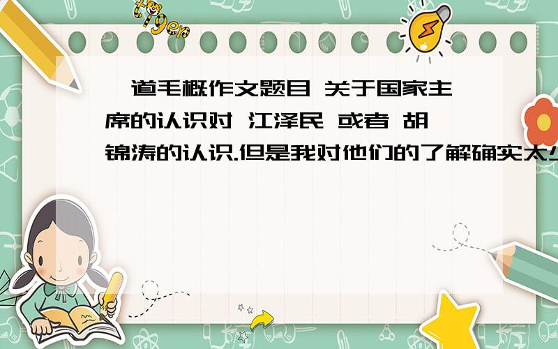 一道毛概作文题目 关于国家主席的认识对 江泽民 或者 胡锦涛的认识.但是我对他们的了解确实太少了 写不到1500字.高人能不能给个简单的轮廓 我现在只知道 三个代表和八荣八耻可以写...在