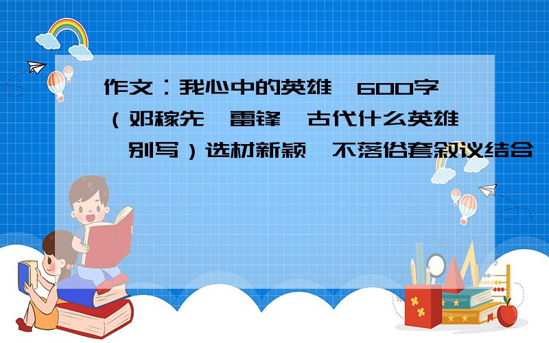 作文：我心中的英雄,600字（邓稼先,雷锋、古代什么英雄,别写）选材新颖,不落俗套叙议结合,人物性格鲜明