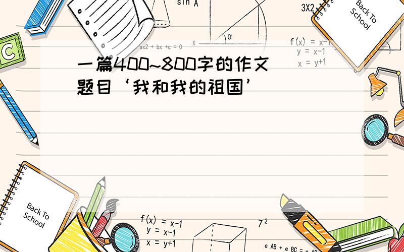 一篇400~800字的作文 题目‘我和我的祖国’