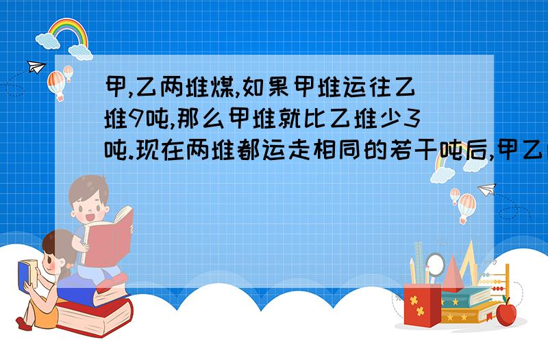 甲,乙两堆煤,如果甲堆运往乙堆9吨,那么甲堆就比乙堆少3吨.现在两堆都运走相同的若干吨后,甲乙两堆剩下的煤吨数比是20:17,这时甲堆剩下的煤是多少吨?