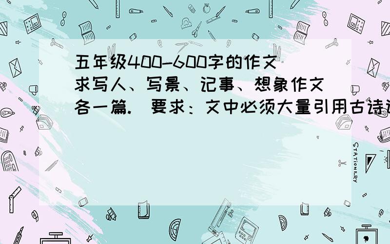 五年级400-600字的作文求写人、写景、记事、想象作文各一篇.（要求：文中必须大量引用古诗词、名言警句等）这是我的作文暑假作业,麻烦一下回答,可以给我1篇,也可以4篇,