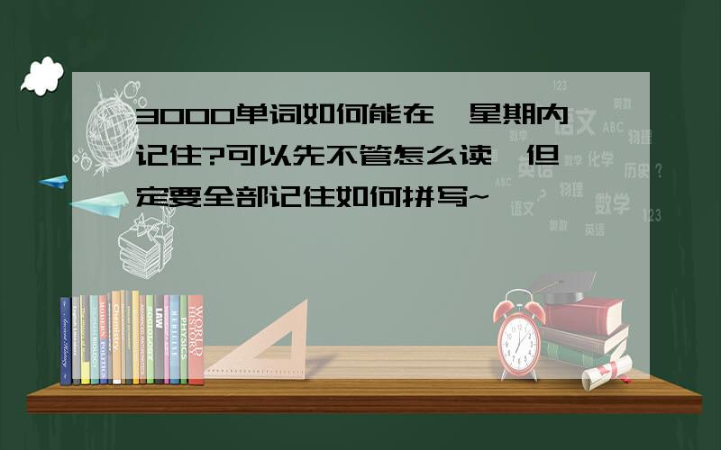 3000单词如何能在一星期内记住?可以先不管怎么读,但一定要全部记住如何拼写~