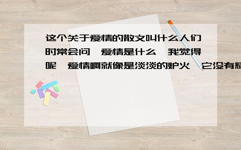 这个关于爱情的散文叫什么人们时常会问,爱情是什么,我觉得呢,爱情啊就像是淡淡的炉火,它没有耀眼的光芒,也没有炽烈的火焰,但它却能让你心境如水,让你很舒服,所有的激情最终都会回归