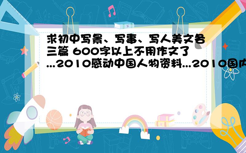 求初中写景、写事、写人美文各三篇 600字以上不用作文了...2010感动中国人物资料...2010国内外真善美事件10例