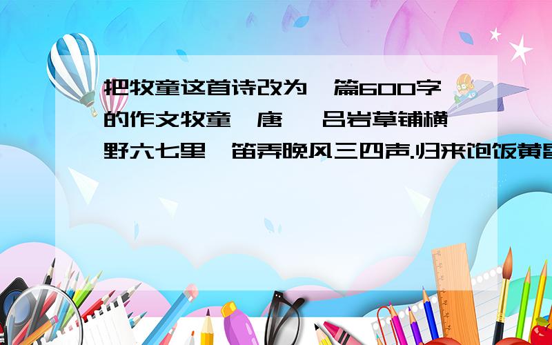 把牧童这首诗改为一篇600字的作文牧童｛唐｝ 吕岩草铺横野六七里,笛弄晚风三四声.归来饱饭黄昏后,不脱蓑衣卧月明.把这首诗改为一篇600字的作文,一定要550或600字啊!还有：