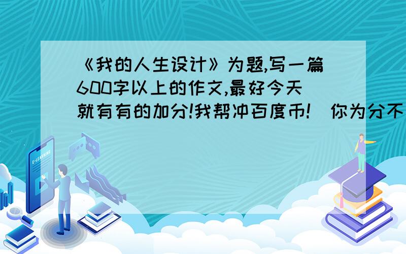 《我的人生设计》为题,写一篇600字以上的作文,最好今天就有有的加分!我帮冲百度币!（你为分不多）必须自己写!