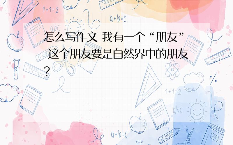 怎么写作文 我有一个“朋友” 这个朋友要是自然界中的朋友?