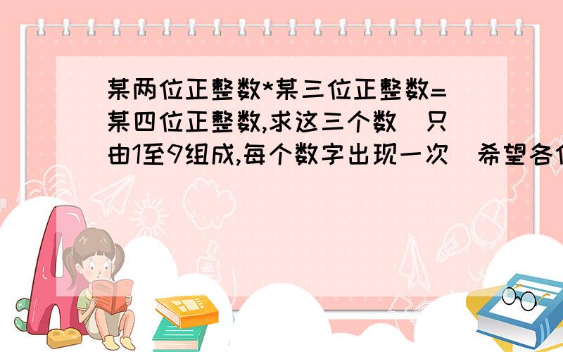 某两位正整数*某三位正整数=某四位正整数,求这三个数（只由1至9组成,每个数字出现一次）希望各位朋友给予答案的同时能够给予解决方法，泣谢！编程方法当然无可厚非，似乎很有难度哦