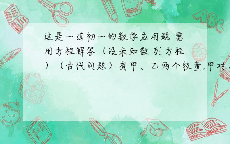 这是一道初一的数学应用题 需用方程解答（设未知数 列方程）（古代问题）有甲、乙两个牧童,甲对乙说：“把你的羊给我一只,我的羊数就是你的羊数的2倍.”乙回答说：“最好还是把你的