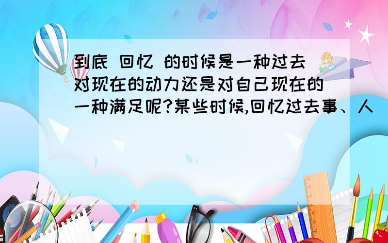 到底 回忆 的时候是一种过去对现在的动力还是对自己现在的一种满足呢?某些时候,回忆过去事、人