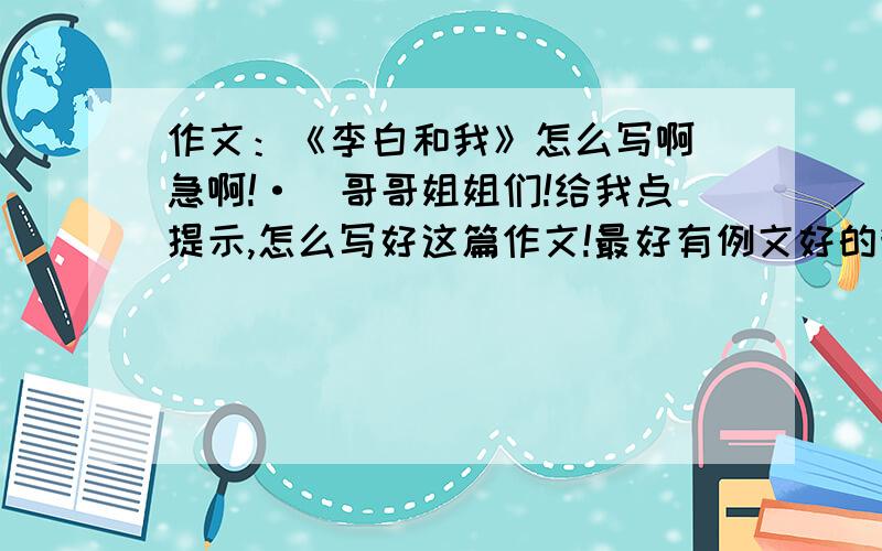 作文：《李白和我》怎么写啊（急啊!·）哥哥姐姐们!给我点提示,怎么写好这篇作文!最好有例文好的我会再加分!三克油了!