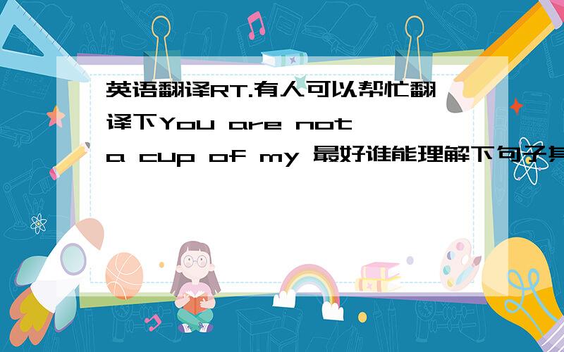 英语翻译RT.有人可以帮忙翻译下You are not a cup of my 最好谁能理解下句子其中的引申意.