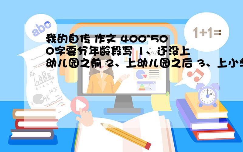 我的自传 作文 400~500字要分年龄段写 1、还没上幼儿园之前 2、上幼儿园之后 3、上小学之后