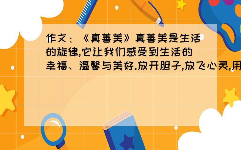 作文：《真善美》真善美是生活的旋律,它让我们感受到生活的幸福、温馨与美好.放开胆子,放飞心灵,用最温暖的心感受大自然的美好,用最真实的笔触感受自然的美景,用最美的纸铺展最奇的