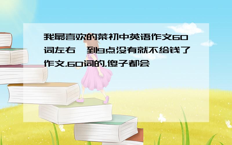 我最喜欢的菜初中英语作文60词左右,到9点没有就不给钱了作文，60词的，傻子都会