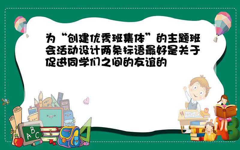 为“创建优秀班集体”的主题班会活动设计两条标语最好是关于促进同学们之间的友谊的