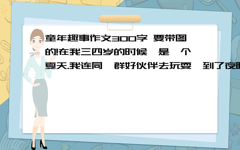 童年趣事作文300字 要带图的!在我三四岁的时候,是一个夏天.我连同一群好伙伴去玩耍,到了夜晚夜幕降临时,我才想起了回家.刚到家门口,只见,爸爸手拿小树条,正等着我.“惨了,怎么撞到老虎