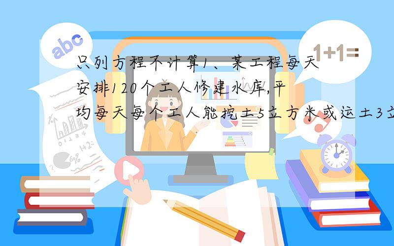 只列方程不计算1、某工程每天安排120个工人修建水库,平均每天每个工人能挖土5立方米或运土3立方米,为了使挖出的土及时被挖走,应如何安排挖土和运土的工人?2、某车间有工人85人,平均每