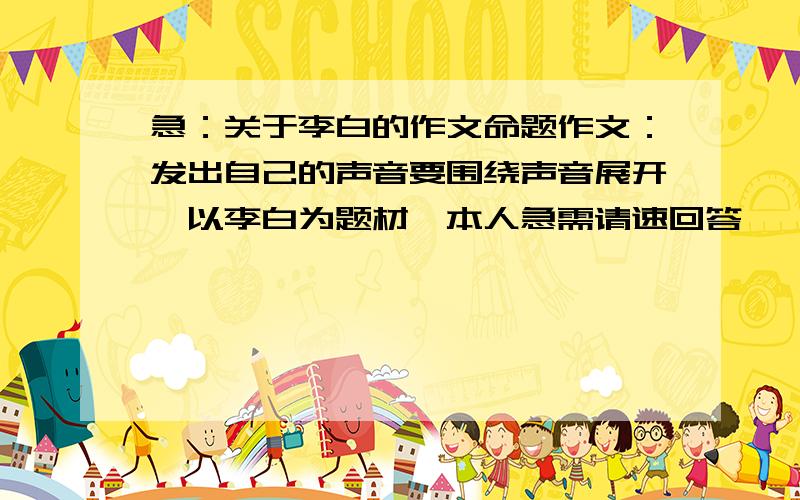 急：关于李白的作文命题作文：发出自己的声音要围绕声音展开…以李白为题材…本人急需请速回答…