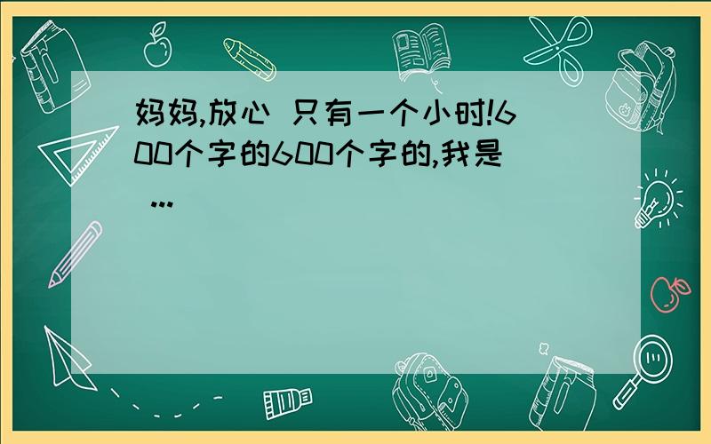 妈妈,放心 只有一个小时!600个字的600个字的,我是 ...