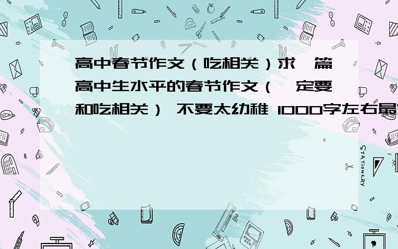 高中春节作文（吃相关）求一篇高中生水平的春节作文（一定要和吃相关） 不要太幼稚 1000字左右最好 随便从哪里拉下来都行 只要符合要求就好 感激不尽