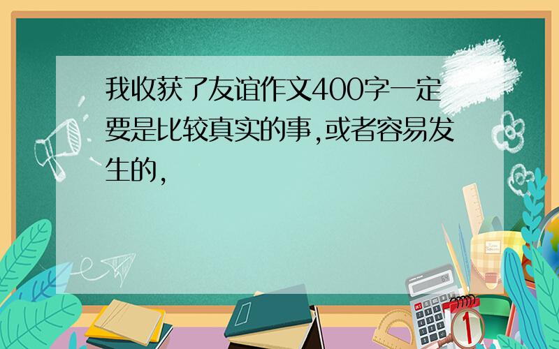 我收获了友谊作文400字一定要是比较真实的事,或者容易发生的,