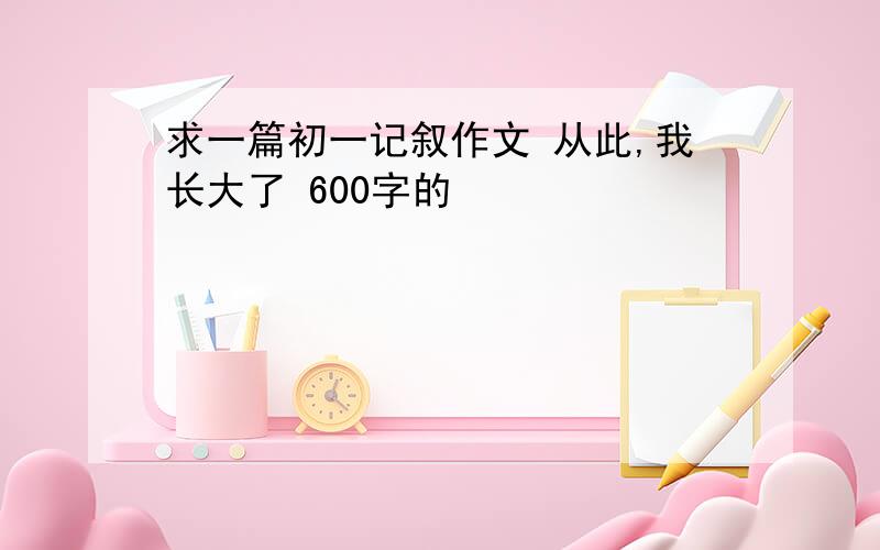 求一篇初一记叙作文 从此,我长大了 600字的