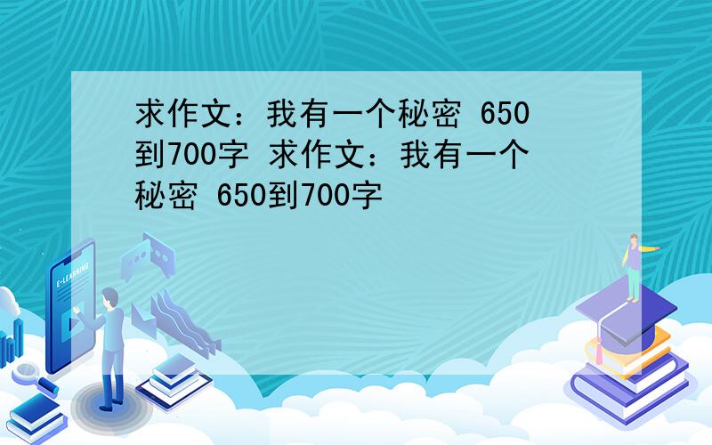 求作文：我有一个秘密 650到700字 求作文：我有一个秘密 650到700字