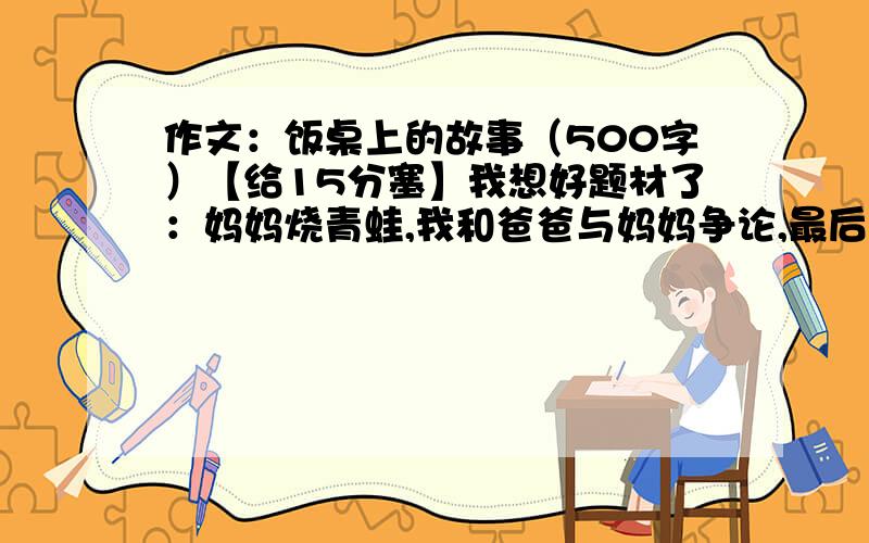 作文：饭桌上的故事（500字）【给15分塞】我想好题材了：妈妈烧青蛙,我和爸爸与妈妈争论,最后妈妈承认错误.我只是想要个开头赛!最好开头写个40~80字（只是最好,少一点也没关系.或者更多