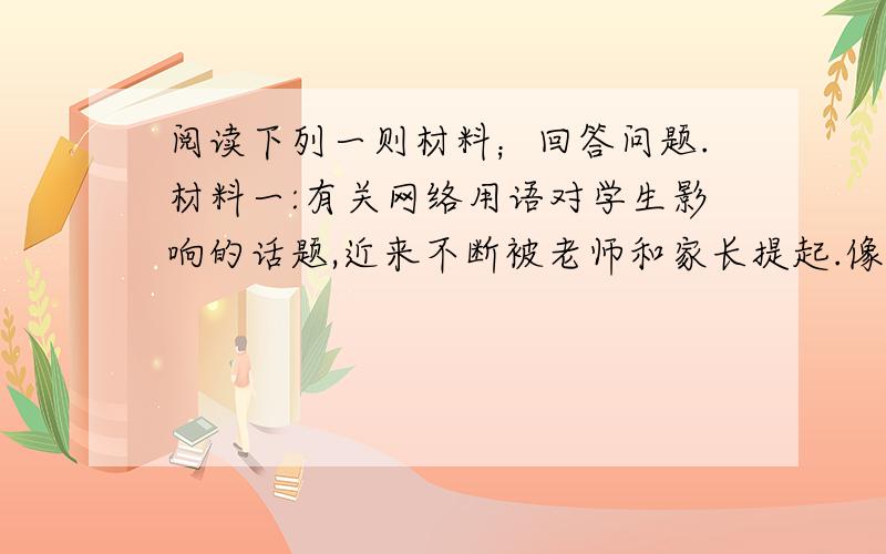 阅读下列一则材料；回答问题.材料一:有关网络用语对学生影响的话题,近来不断被老师和家长提起.像（cout)表示老土,886（再见）7456（踢死他）,gg（哥哥）mm（妹妹）常常出现在孩子们的作文