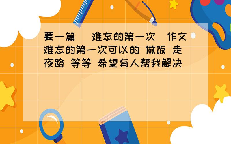 要一篇 （难忘的第一次）作文难忘的第一次可以的 做饭 走夜路 等等 希望有人帮我解决