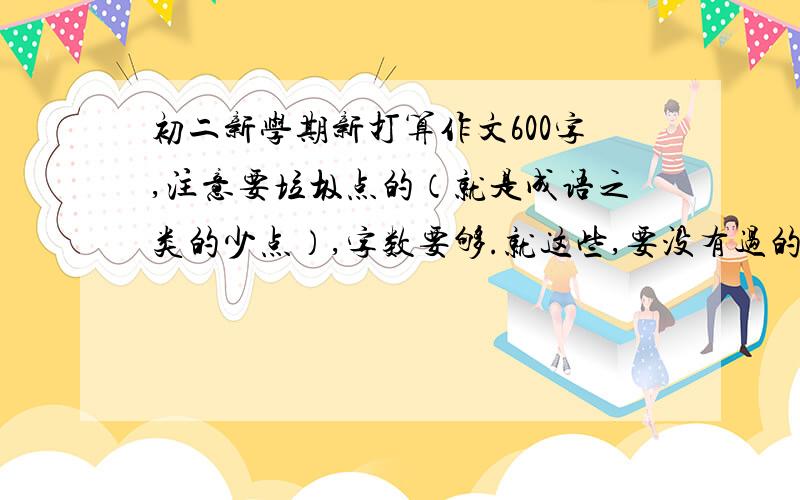 初二新学期新打算作文600字,注意要垃圾点的（就是成语之类的少点）,字数要够.就这些,要没有过的啊.