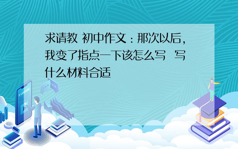 求请教 初中作文：那次以后,我变了指点一下该怎么写  写什么材料合适