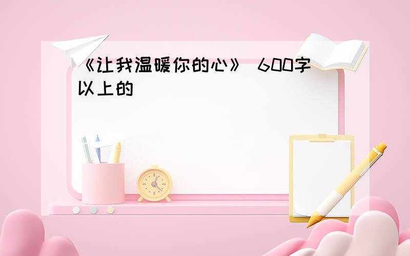 《让我温暖你的心》 600字以上的