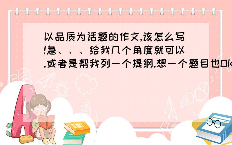 以品质为话题的作文,该怎么写!急、、、给我几个角度就可以.或者是帮我列一个提纲.想一个题目也OK的啦