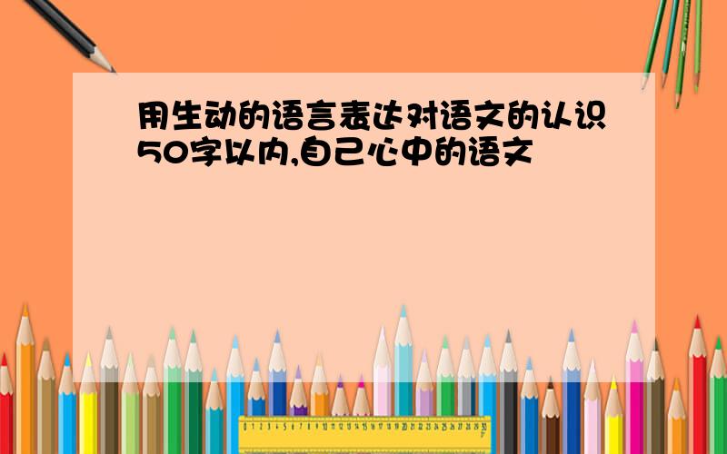 用生动的语言表达对语文的认识50字以内,自己心中的语文