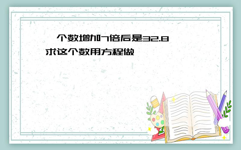 一个数增加7倍后是32.8,求这个数用方程做