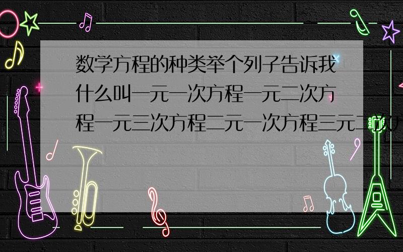 数学方程的种类举个列子告诉我什么叫一元一次方程一元二次方程一元三次方程二元一次方程三元二次方程我数学白痴.sorry.