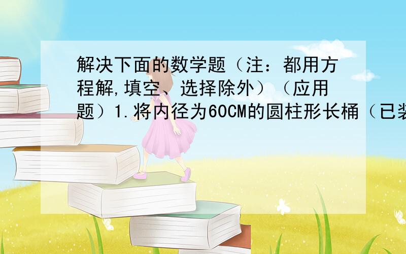 解决下面的数学题（注：都用方程解,填空、选择除外）（应用题）1.将内径为60CM的圆柱形长桶（已装满水）中的水向一个内径为40CM,高为135CM的圆柱形塑料杯倒入.当注满塑料杯时,长桶中水的