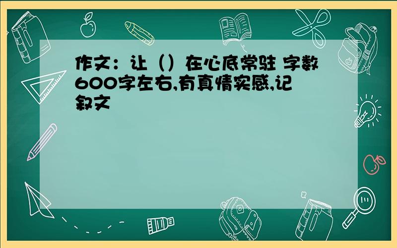 作文：让（）在心底常驻 字数600字左右,有真情实感,记叙文