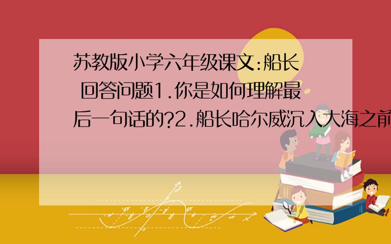 苏教版小学六年级课文:船长  回答问题1.你是如何理解最后一句话的?2.船长哈尔威沉入大海之前的形象有什么特点?(2个成语)3.船长哈尔威在事故发生后以及船沉没时会怎么想?请分别写下来.