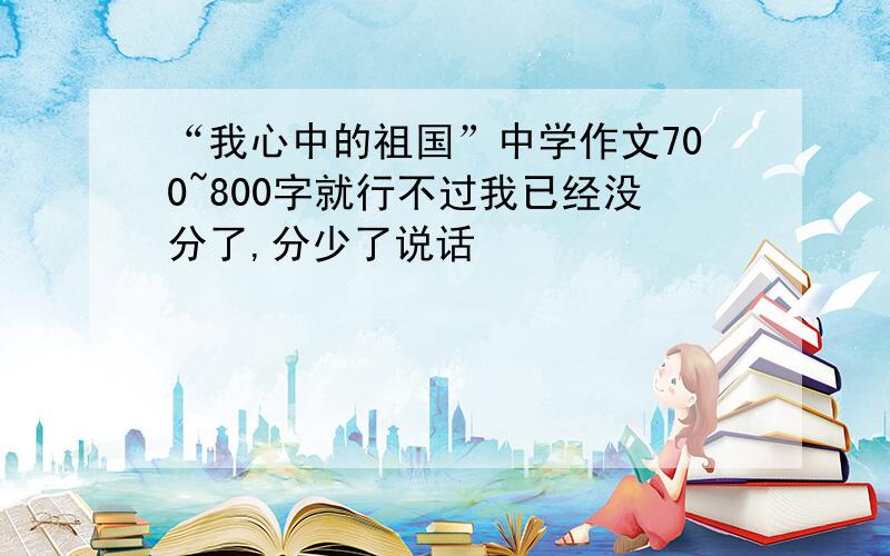 “我心中的祖国”中学作文700~800字就行不过我已经没分了,分少了说话