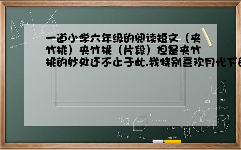 一道小学六年级的阅读短文（夹竹桃）夹竹桃（片段）但是夹竹桃的妙处还不止于此.我特别喜欢月光下的夹竹桃.你站在它下面,花朵是一团模糊；但是香气却毫不含糊,浓浓烈烈地从花枝上袭