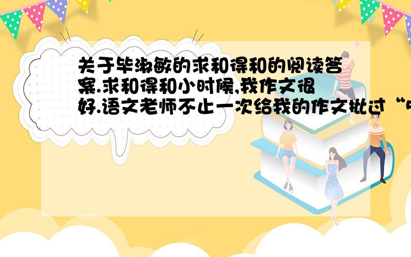 关于毕淑敏的求和得和的阅读答案.求和得和小时候,我作文很好.语文老师不止一次给我的作文批过“5+”的分数,还经常在课堂上朗读.听老师读自己的作文,我的心情像一颗怪味豆.最初觉得甜,