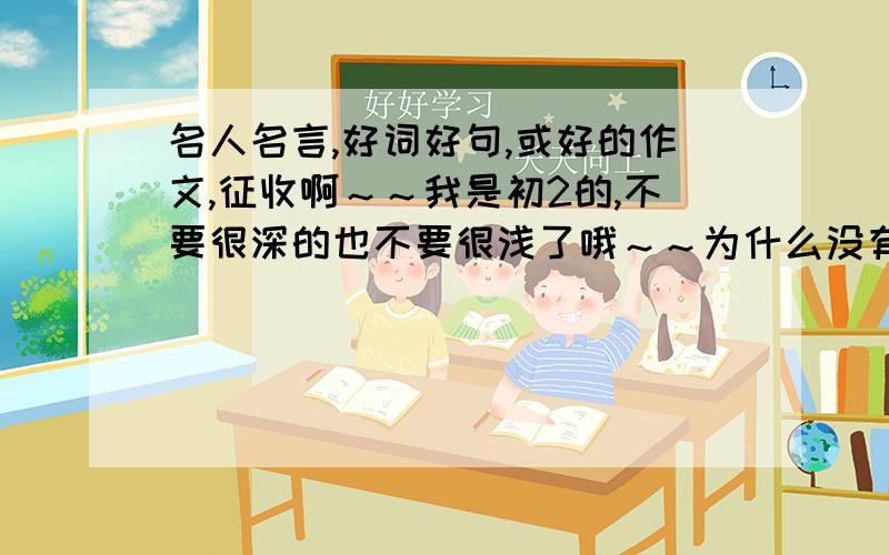 名人名言,好词好句,或好的作文,征收啊～～我是初2的,不要很深的也不要很浅了哦～～为什么没有好词好句呢？？？