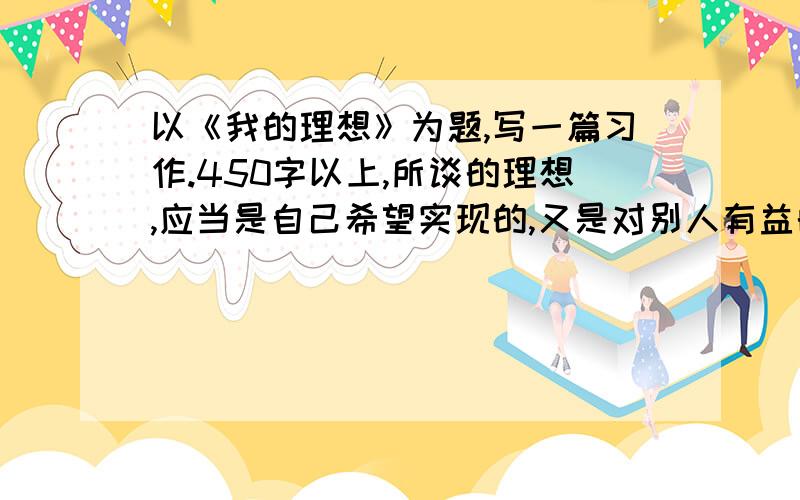 以《我的理想》为题,写一篇习作.450字以上,所谈的理想,应当是自己希望实现的,又是对别人有益的.