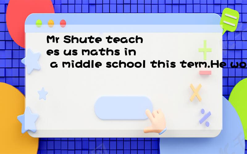 Mr Shute teaches us maths in a middle school this term.He works hard and is friendly to us all.So we like to listen to his lectures and love the old man.But sometimes Mr Shute forgets something when he’s thinking over some problems.For example,he w