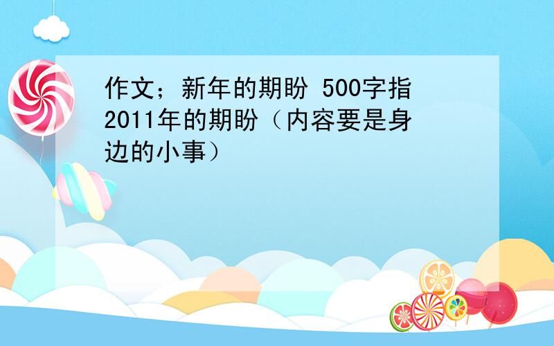 作文；新年的期盼 500字指2011年的期盼（内容要是身边的小事）