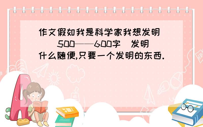 作文假如我是科学家我想发明＿＿＿500——600字〈发明什么随便,只要一个发明的东西.〉